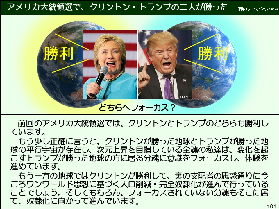 前回のアメリカ大統領選では、クリントンとトランプのどちらも勝利しています。
もう少し正確に言うと、クリントンが勝った地球とトランプが勝った地球の平行宇宙が存在し、次元上昇を目指している全魂の私達は、変化を起こすトランプが勝った地球の方に居る分魂に意識をフォーカスし、体験を進めています。
もう一方の地球ではクリントンが勝利して、裏の支配者の思惑通りに今ごろワンワールド思想に基づく人口削減・完全奴隷化が進んで行っていることでしょう。そしてもちろん、フォーカスされていない分魂もそこに居て、奴隷化に向かって進んでいます。