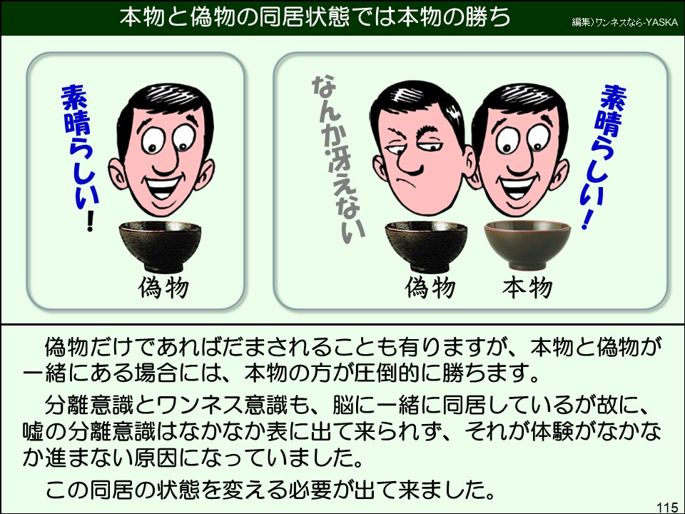 偽物だけであればだまされることも有りますが、本物と偽物が一緒にある場合には、本物の方が圧倒的に勝ちます。
分離意識とワンネス意識も、脳に一緒に同居しているが故に、 嘘の分離意識はなかなか表に出て来られず、それが体験がなかなか進まない原因になっていました。
この同居の状態を変える必要が出て来ました。