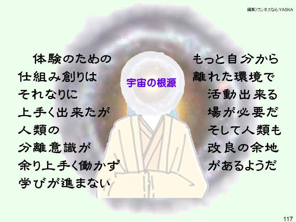 宇宙の根源:体験のための仕組み創りはそれなりに上手く出来たが人類の分離意識が余り上手く働かず学びが進まない
もっと自分から離れた環境で活動出来る場が必要だそして人類も改良の余地があるようだ