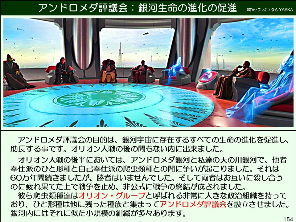アンドロメダ評議会の目的は、銀河宇宙に存在するすべての生命の進化を促進し、 助長する事です。オリオン大戦の後の間もない内に出来ました。
オリオン大戦の後半においては、アンドロメダ銀河と私達の天の川銀河で、他者奉仕派のひと形種と自己奉仕派の爬虫類種との間に争いが起こりました。それは 60万年間続きましたが、勝者はいませんでした。そして両者はお互いに殺し合うのに疲れ果てた上で戦争を止め、非公式に戦争の終結が成されました。 彼ら爬虫類種達はオリオン・グループと呼ばれる非常に大きな政治組織を持っており、ひと形種は他に残った種族と集まってアンドロメダ評議会を設立させました。 銀河内にはそれに似た小規模の組織が多々あります。