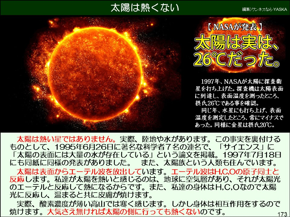 太陽は熱い星ではありません。実際、陸地や水があります。この事実を裏付ける
ものとして、1995年6月26日に著名な科学者7名の連名で、「サイエンス」に 「太陽の表面には大量の水が存在している」という論文を掲載。1997年7月18日にも同紙に同様の発表がありました。また、太陽族という人類も住んでいます。
太陽は表面からエーテル波を放出しています。エーテル波はH,C,Oの原子同士と反応します。私達が太陽を熱いと感じるのは、地球に空気層があり、それが太陽光のエーテルと反応して熱になるからです。また、私達の身体はH,C,Oなので太陽光に反応し、温まると共に皮膚が焼けます。
実際、酸素濃度が薄い高山では寒く感じます。しかし身体は相互作用をするので焼けます。大気さえ無ければ太陽の側に行っても熱くないのです。
