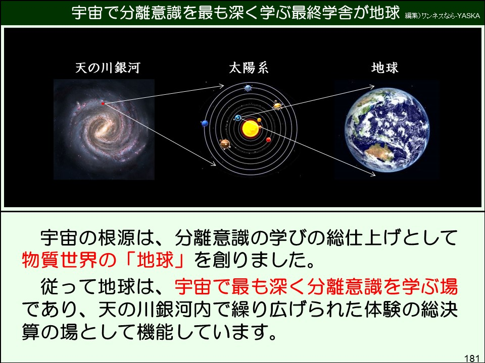 宇宙の根源は、分離意識の学びの総仕上げとして物質世界の「地球」を創りました。
従って地球は、宇宙で最も深く分離意識を学ぶ場であり、天の川銀河内で繰り広げられた体験の総決算の場として機能しています。