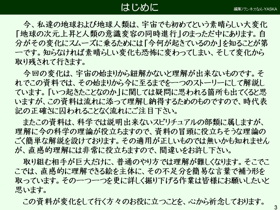 今、私達の地球および地球人類は、宇宙でも初めてという素晴らしい大変化 「地球の次元上昇と人類の意識変容の同時進行」のまっただ中にあります。自分がその変化にスムーズに乗るためには「今何が起きているのか」を知ることが第一です。知らなければ素晴らしい変化も恐怖に変わってしまい、そして変化から取り残されて行きます。
今回の変化は、宇宙の始まりから紐解かないと理解が出来ないものです。それでこの資料では、その始まりから今に至るまでを一つのストーリーにして解説しています。「いつ起きたことなのか」に関しては疑問に思われる箇所も出てくると思いますが、この資料は流れに添って理解し納得するためのものですので、時代表記の正確さに囚われることなく流れにご注目下さい。
またこの資料は、科学では説明出来ないスピリチュアルの部類に属しますが、 理解に今の科学の理論が役立ちますので、資料の冒頭に役立ちそうな理論のごく簡単な解説を設けております。その適用が正しいものでは無いかも知れませんが、直感的理解には非常に役立ちますので、間違いをお許し下さい。
取り組む相手が巨大だけに、普通のやり方では理解が難しくなります。そこでここでは、直感的に理解できる絵を主体に、その不足分を簡易な言葉で補う形を取っています。その一つ一つを更に詳しく掘り下げる作業は皆様にお願いしたいと思います。
この資料が変化をして行く方々のお役に立つことを、心から祈念しております。