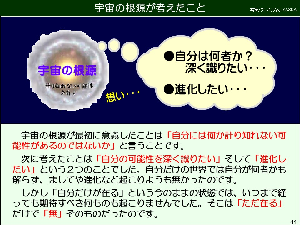 宇宙の根源が最初に意識したことは「自分には何か計り知れない可能性があるのではないか」と言うことです。
次に考えたことは「自分の可能性を深く識りたい」そして「進化したい」という2つのことでした。自分だけの世界では自分が何者かも解らず、ましてや進化など起こりようも無かったのです。
しかし「自分だけが在る」という今のままの状態では、いつまで経っても期待すべき何ものも起こりませんでした。そこは「ただ在る」 だけで「無」そのものだったのです。