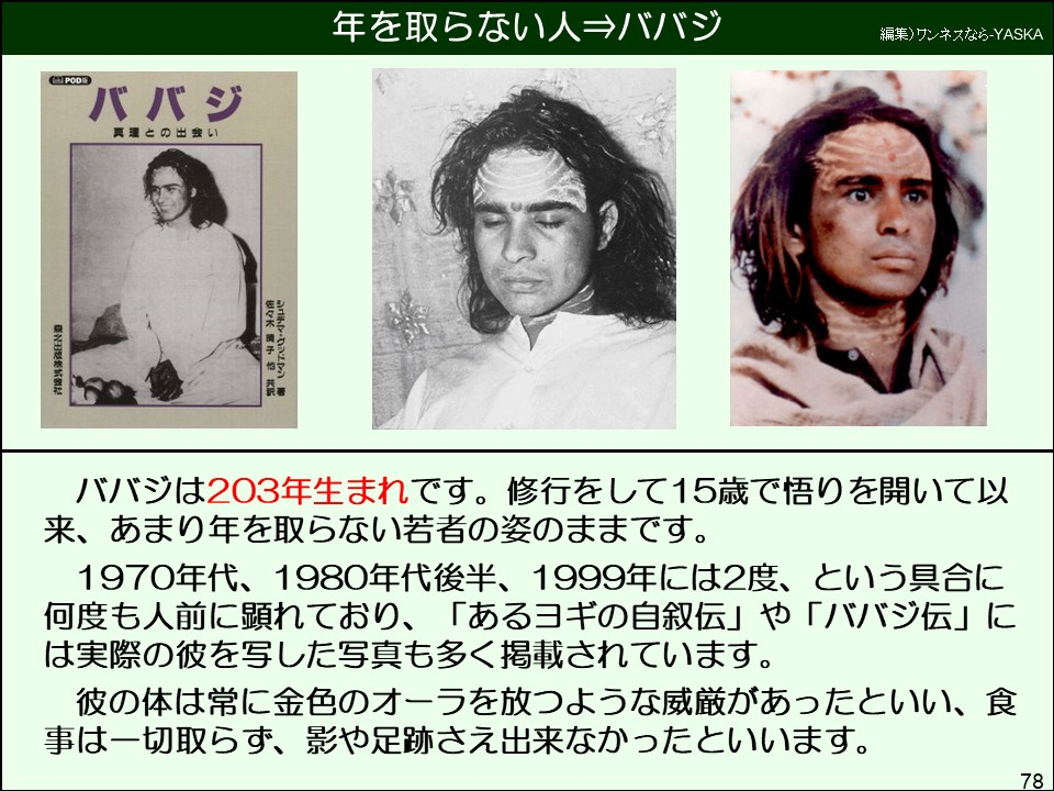 ババジは203年生まれです。修行をして15歳で悟りを開いて以来、あまり年を取らない若者の姿のままです。
1970年代、1980年代後半、1999年には2度、という具合に何度も人前に顕れており、「あるヨギの自叙伝」や「ババジ伝」には実際の彼を写した写真も多く掲載されています。
彼の体は常に金色のオーラを放つような威厳があったといい、食事は一切取らず、影や足跡さえ出来なかったといいます。