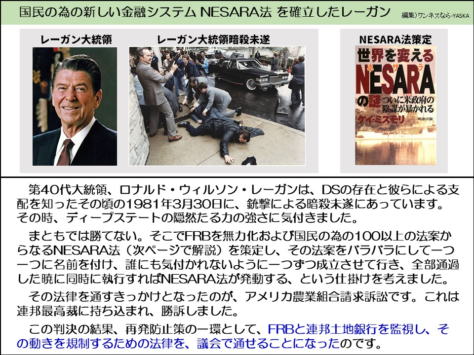 第40代大統領、ロナルド・ウィルソン・レーガンは、DSの存在と彼らによる支配を知ったその頃の1981年3月30日に、銃撃による暗殺未遂にあっています。 その時、ディープステートの隠然たる力の強さに気付きました。

まともでは勝てない。そこでFRBを無力化および国民の為の100以上の法案からなるNESARA法（次ページで解説）を策定し、その法案をバラバラにして一つ一つに名前を付け、誰にも気付かれないように一つずつ成立させて行き、 した暁に同時に執行すればNESARA法が発動する、という仕掛けを考えました。

その法律を通すきっかけとなったのが、アメリカ農業組合請求訴訟です。 連邦最高裁に持ち込まれ、勝訴しました。

この判決の結果、再発防止策の一環として、FRBと連邦土地銀行を監視し、その動きを規制するための法律を、議会で通せることになったのです。