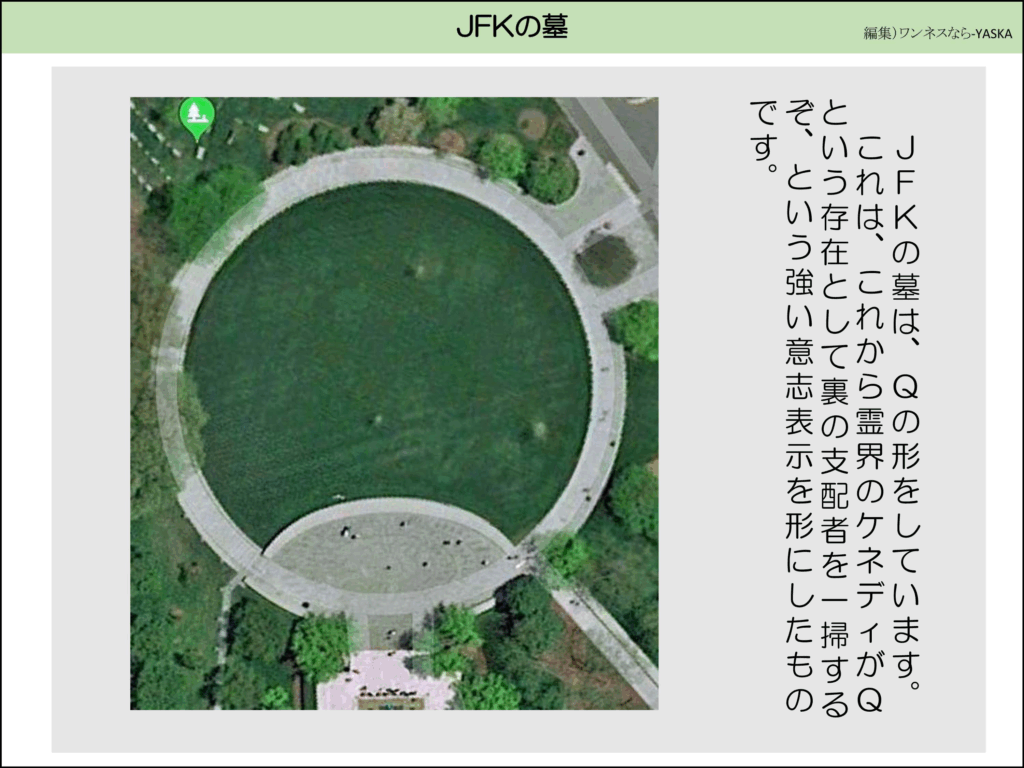 JFKの墓は、Qの形をしています。

これは、これから霊界のケネディがQという存在として裏の支配者を一掃するぞ、という強い意志表示を形にしたものです。