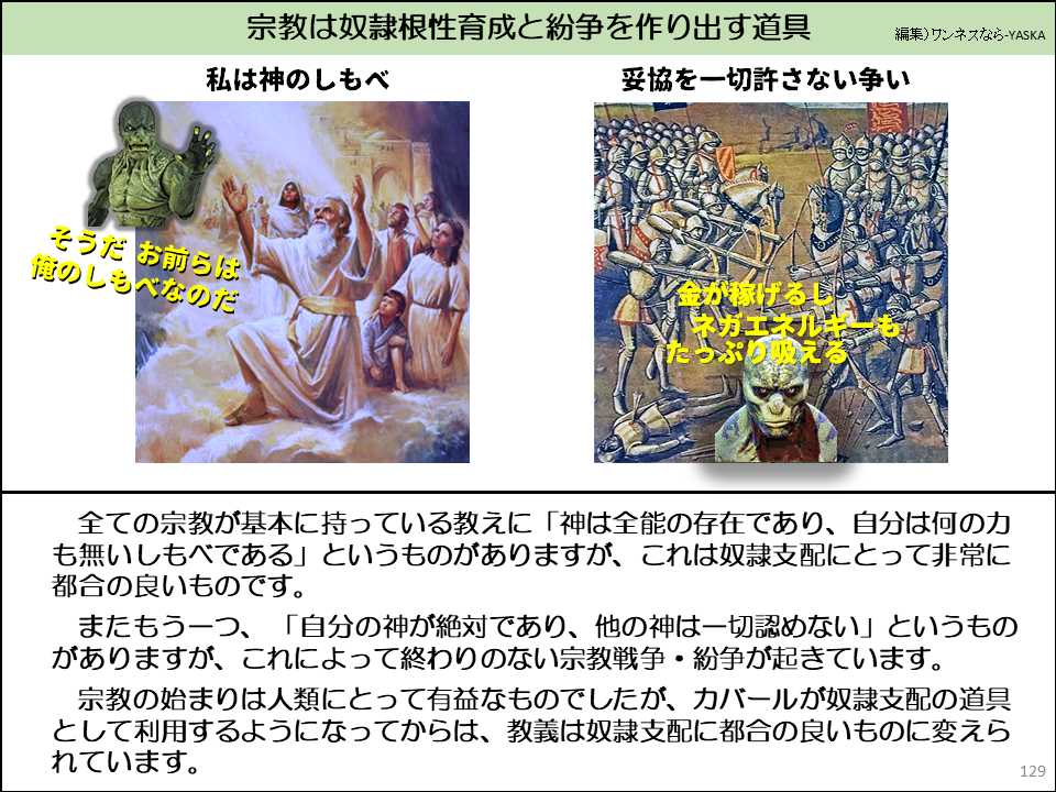全ての宗教が基本に持っている教えに「神は全能の存在であり、自分は何の力も無いしもべである」というものがありますが、これは奴隷支配にとって非常に都合の良いものです。

またもう一つ、「自分の神が絶対であり、他の神は一切認めない」というものがありますが、これによって終わりのない宗教戦争・紛争が起きています。

宗教の始まりは人類にとって有益なものでしたが、カバールが奴隷支配の道具として利用するようになってからは、教義は奴隷支配に都合の良いものに変えられています。
