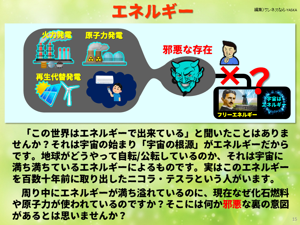 「この世界はエネルギーで出来ている」と聞いたことはありませんか？ それは宇宙の始まり「宇宙の根源」がエネルギーだからです。地球がどうやって自転/公転しているのか、それは宇宙に満ち満ちているエネルギーによるものです。実はこのエネルギーを百数十年前に取り出したニコラ・テスラという人がいます。

周り中にエネルギーが満ち溢れているのに、現在なぜ化石燃料や原子力が使われているのですか？ そこには何か邪悪な裏の意図があるとは思いませんか？
