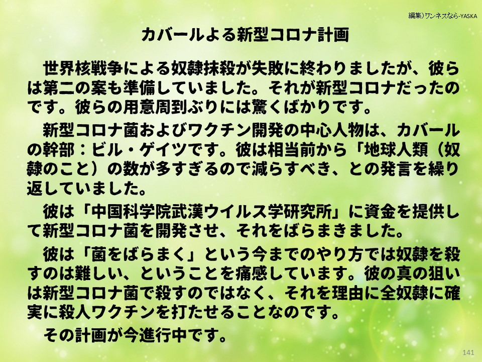 カバールよる新型コロナ計画

世界核戦争による奴隷抹殺が失敗に終わりましたが、彼らは第二の案も準備していました。それが新型コロナだったのです。彼らの用意周到ぶりには驚くばかりです。

新型コロナ菌およびワクチン開発の中心人物は、カバールの幹部:ビル・ゲイツです。彼は相当前から「地球人類(奴隷のこと)の数が多すぎるので減らすべき、との発言を繰り返していました。

彼は「中国科学院武漢ウイルス学研究所」に資金を提供して新型コロナ菌を開発させ、それをばらまきました。

彼は「菌をばらまく」という今までのやり方では奴隷を殺すのは難しい、ということを痛感しています。彼の真の狙いは新型コロナ菌で殺すのではなく、それを理由に全奴隷に確実に殺人ワクチンを打たせることなのです。

その計画が今進行中です。