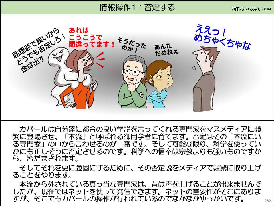 カバールは自分達に都合の良い学説を言ってくれる専門家をマスメディアに頻繁に登場させ、「本流」と呼ばれる御用学者に育てます。否定はその「本流にいる専門家」の口から言わせるのが一番です。そして可能な限り、科学を使っていかにも正しそうに否定させるのです。科学への信奉は宗教よりも強いものですから、皆だまされます。

そしてそれを更に強固にするために、その否定説をメディアで頻繁に取り上げることをやります。

本流から外されている真っ当な専門家は、昔は声を上げることが出来ませんでしたが、現在ではネットを使って発信できます。ネットの重要性がそこにありますが、そこでもカバールの操作が行われているのでなかなかやっかいです。