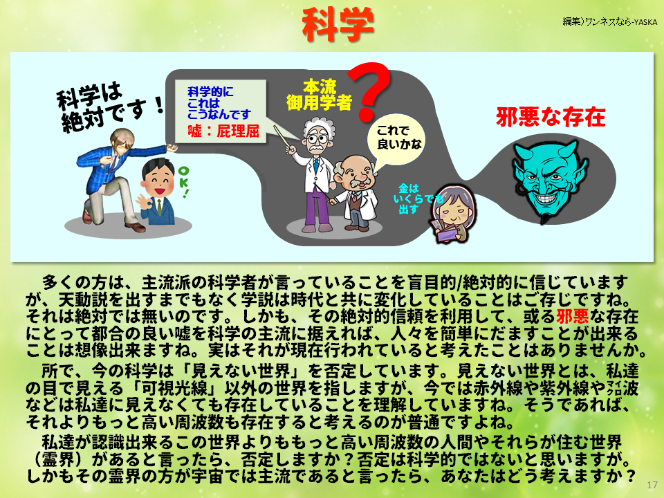 多くの方は、主流派の科学者が言っていることを盲目的／絶対的に信じていますが、天動説を出すまでもなく学説は時代と共に変化していることはご存じですね。それは絶対では無いのです。しかも、その絶対的信頼を利用して、或る邪悪な存在にとって都合の良い嘘を科学の主流に据えれば、人々を簡単にだますことが出来ることは想像出来ますね。実はそれが現在行われていると考えたことはありませんか。 所で、今の科学は「見えない世界」を否定しています。見えない世界とは、私達の目で見える「可視光線」以外の世界を指しますが、今では赤外線や紫外線やマイクロ波などは私達に見えなくても存在していることを理解していますね。そうであれば、 それよりもっと高い周波数も存在すると考えるのが普通ですよね。

私達が認識出来るこの世界よりももっと高い周波数の人間やそれらが住む世界（霊界）があると言ったら、否定しますか？ 否定は科学的ではないと思いますが。 しかもその霊界の方が宇宙では主流であると言ったら、あなたはどう考えますか？
