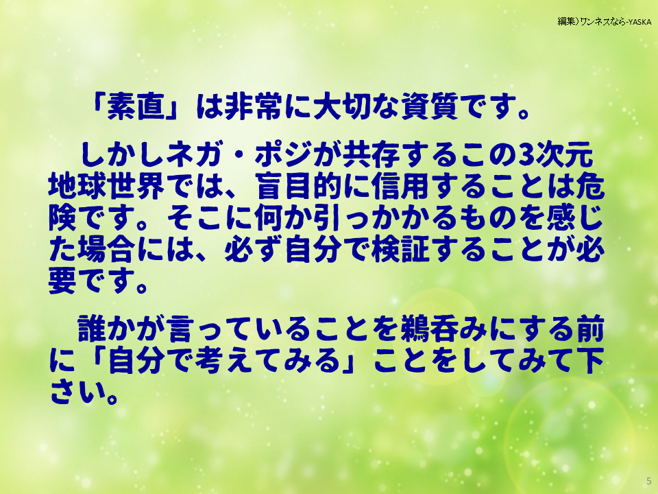「素直」は非常に大切な資質です。

しかしネガ・ポジが共存するこの3次元地球世界では、盲目的に信用することは危険です。そこに何か引っかかるものを感じた場合には、必ず自分で検証することが必要です。

誰かが言っていることを鵜呑みにする前に「自分で考えてみる」ことをしてみて下さい。
