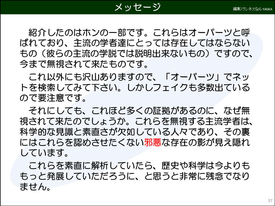 紹介したのはホンの一部です。これらはオーパーツと呼ばれており、主流の学者達にとっては存在してはならないもの（彼らの主流の学説では説明出来ないもの）ですので、 今まで無視されて来たものです。

これ以外にも沢山ありますので、「オーパーツ」でネットを検索してみて下さい。しかしフェイクも多数出ているので要注意です。

それにしても、これほど多くの証拠があるのに、なぜ無視されて来たのでしょうか。これらを無視する主流学者は、 科学的な見識と素直さが欠如している人々であり、その裏にはこれらを認めさせたくない邪悪な存在の影が見え隠れしています。

これらを素直に解析していたら、歴史や科学は今よりももっと発展していただろうに、と思うと非常に残念でなりません。
