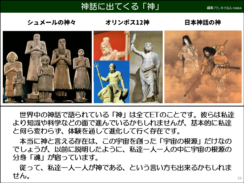 世界中の神話で語られている「神」は全てETのことです。彼らは私達より知識や科学などの面で進んでいるかもしれませんが、基本的に私達と何ら変わらず、体験を通して進化して行く存在です。

本当に神と言える存在は、この宇宙を創った「宇宙の根源」だけなのでしょうが、以前に説明したように、私達一人一人の中に宇宙の根源の分身「魂」が宿っています。

従って、私達一人一人が神である、という言い方も出来るかもしれません。