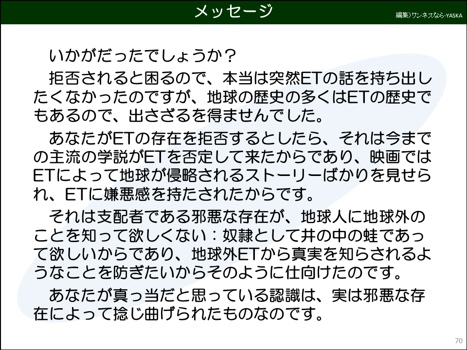 いかがだったでしょうか？

拒否されると困るので、本当は突然ETの話を持ち出したくなかったのですが、地球の歴史の多くはETの歴史でもあるので、出さざるを得ませんでした。

あなたがETの存在を拒否するとしたら、それは今までの主流の学説がETを否定して来たからであり、映画ではETによって地球が侵略されるストーリーばかりを見せられ、ETに嫌悪感を持たされたからです。

それは支配者である邪悪な存在が、地球人に地球外のことを知って欲しくない：奴隷として井の中の蛙であって欲しいからであり、地球外ETから真実を知らされるようなことを防ぎたいからそのように仕向けたのです。

あなたが真っ当だと思っている認識は、実は邪悪な存在によって捻じ曲げられたものなのです。