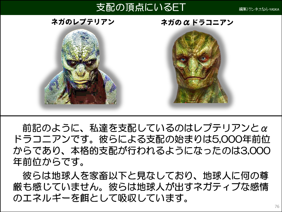 前記のように、私達を支配しているのはレプテリアンと α ドラコニアンです。彼らによる支配の始まりは5,000年前位からであり、本格的支配が行われるようになったのは3,000年前位からです。

彼らは地球人を家畜以下と見なしており、地球人に何の尊厳も感じていません。彼らは地球人が出すネガティブな感情のエネルギーを餌として吸収しています。