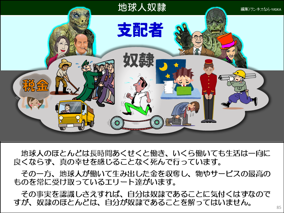 地球人のほとんどは長時間あくせくと働き、いくら働いても生活は一向に良くならず、真の幸せを感じることなく死んで行っています。

その一方、地球人が働いて生み出した金を収奪し、物やサービスの最高のものを常に受け取っているエリート達がいます。

その事実を認識しさえすれば、自分は奴隷であることに気付くはずなのですが、奴隷のほとんどは、自分が奴隷であることを解ってはいません。