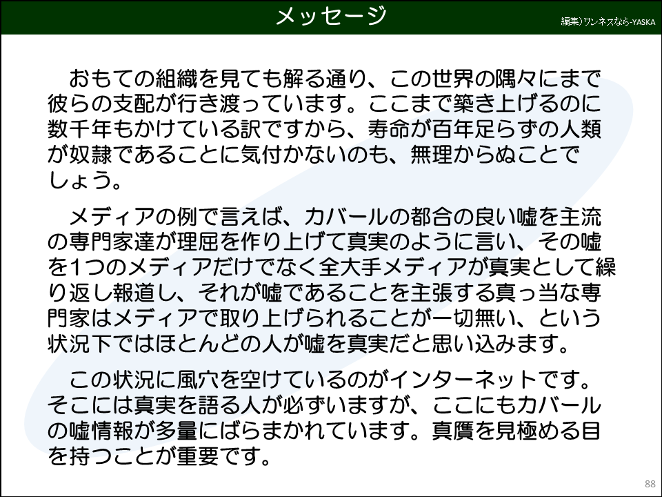 おもての組織を見ても解る通り、この世界の隅々にまで彼らの支配が行き渡っています。ここまで築き上げるのに数千年もかけている訳ですから、寿命が百年足らずの人類が奴隷であることに気付かないのも、無理からぬことでしょう。

メディアの例で言えば、カバールの都合の良い嘘を主流の専門家達が理屈を作り上げて真実のように言い、その嘘を1つのメディアだけでなく全大手メディアが真実として繰り返し報道し、それが嘘であることを主張する真っ当な専門家はメディアで取り上げられることが一切無い、という状況下ではほとんどの人が嘘を真実だと思い込みます。

この状況に風穴を空けているのがインターネットです。 そこには真実を語る人が必ずいますが、ここにもカバールの嘘情報が多量にばらまかれています。真贋を見極める目を持つことが重要です。