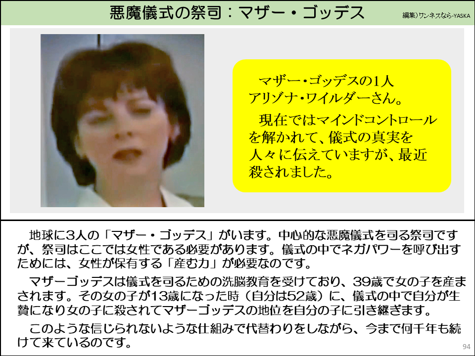 地球に3人の「マザー・ゴッデス」がいます。中心的な悪魔儀式を司る祭司ですが、祭司はここでは女性である必要があります。儀式の中でネガパワーを呼び出すためには、女性が保有する「産む力」が必要なのです。

マザーゴッデスは儀式を司るための洗脳教育を受けており、39歳で女の子を産まされます。その女の子が13歳になった時（自分は52歳）に、儀式の中で自分が生贄になり女の子に殺されてマザーゴッデスの地位を自分の子に引き継ぎます。

このような信じられないような仕組みで代替わりをしながら、今まで何千年も続けて来ているのです。