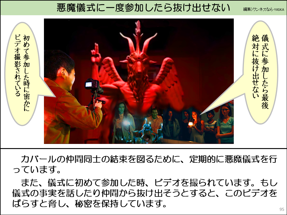 カバールの仲間同士の結束を図るために、定期的に悪魔儀式を行っています。

また、儀式に初めて参加した時、ビデオを撮られています。もし儀式の事実を話したり仲間から抜け出そうとすると、このビデオをばらすと脅し、秘密を保持しています。