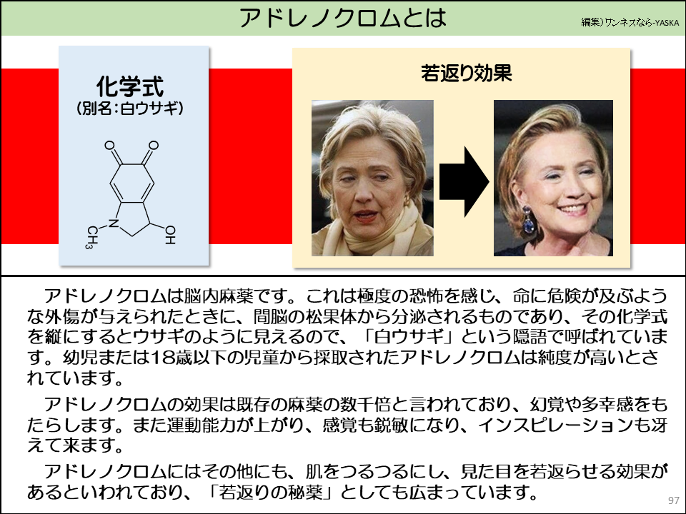 アドレノクロムは脳内麻薬です。これは極度の恐怖を感じ、命に危険が及ぶような外傷が与えられたときに、間脳の松果体から分泌されるものであり、その化学式を縦にするとウサギのように見えるので、「白ウサギ」という隠語で呼ばれています。幼児または18歳以下の児童から採取されたアドレノクロムは純度が高いとされています。

アドレノクロムの効果は既存の麻薬の数千倍と言われており、幻覚や多幸感をもたらします。また運動能力が上がり、感覚も鋭敏になり、インスピレーションも冴えて来ます。

アドレノクロムにはその他にも、肌をつるつるにし、見た目を若返らせる効果があるといわれており、「若返りの秘薬」としても広まっています。