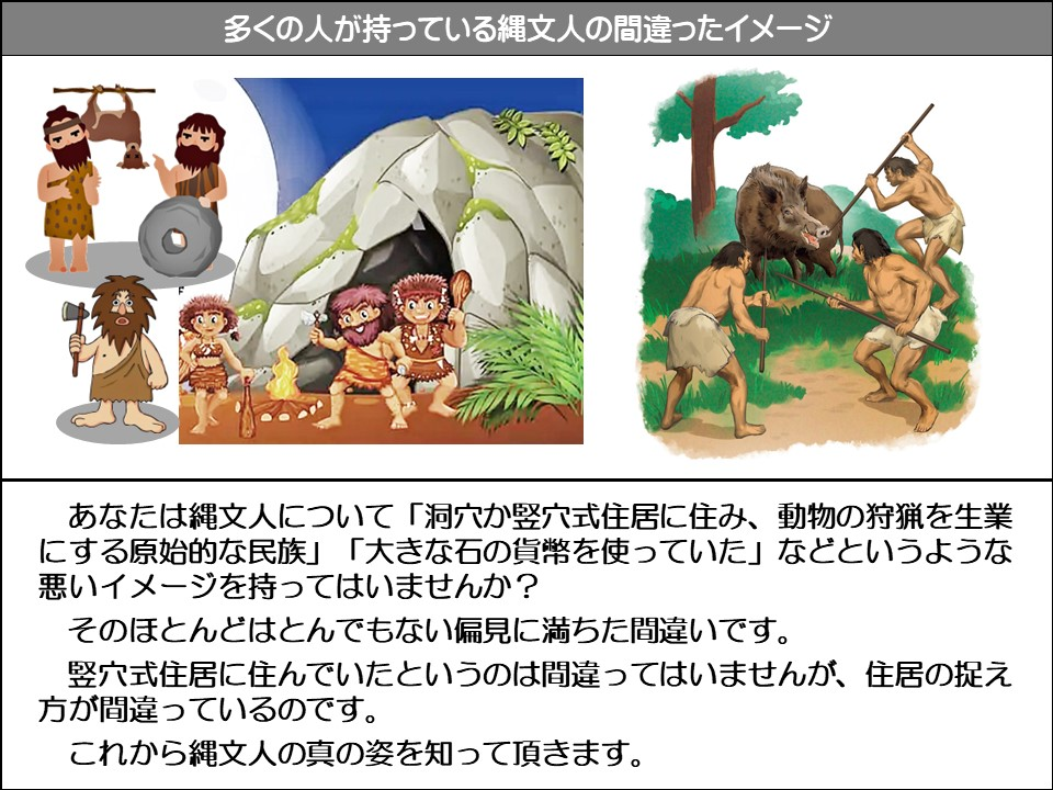 あなたは縄文人について「洞穴か竪穴式住居に住み、動物の狩猟を生業にする原始的な民族」「大きな石の貨幣を使っていた」などというような悪いイメージを持ってはいませんか？

そのほとんどはとんでもない偏見に満ちた間違いです。

竪穴式住居に住んでいたというのは間違ってはいませんが、住居の捉え方が間違っているのです。

これから縄文人の真の姿を知って頂きます。