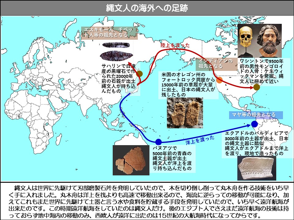 縄文人は世界に先駆けて刃部磨製石斧を発明していたので、木を切り倒し削って丸木舟を作る技術をいち早く手に入れました。丸木舟は洋上を筏よりも高速で移動出来るので、海流に逆らっての移動が可能になり、加えてこれもまた世界に先駆けて土器と言う水や食料を貯蔵する手段を発明していたので、いち早く遠洋航海が出来たのです。この時期遠洋航海をしていたのは縄文人だけ。後のエジプト人でさえまだ遠洋航海の技術は持っておらず地中海内の移動のみ、西欧人が遠洋に出たのは15世紀の大航海時代になってからです。