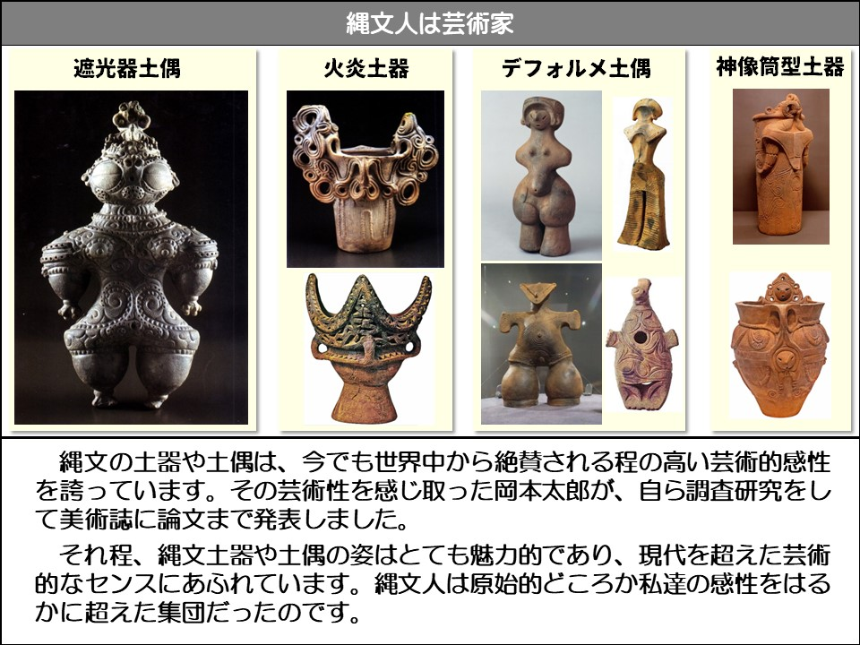 遮光器土偶、火炎土器、デフォルメ土偶、神像筒型土器

縄文の土器や土偶は、今でも世界中から絶賛される程の高い芸術的感性を誇っています。その芸術性を感じ取った岡本太郎が、自ら調査研究をして美術誌に論文まで発表しました。

それ程、縄文土器や土偶の姿はとても魅力的であり、現代を超えた芸術的なセンスにあふれています。縄文人は原始的どころか私達の感性をはるかに超えた集団だったのです。