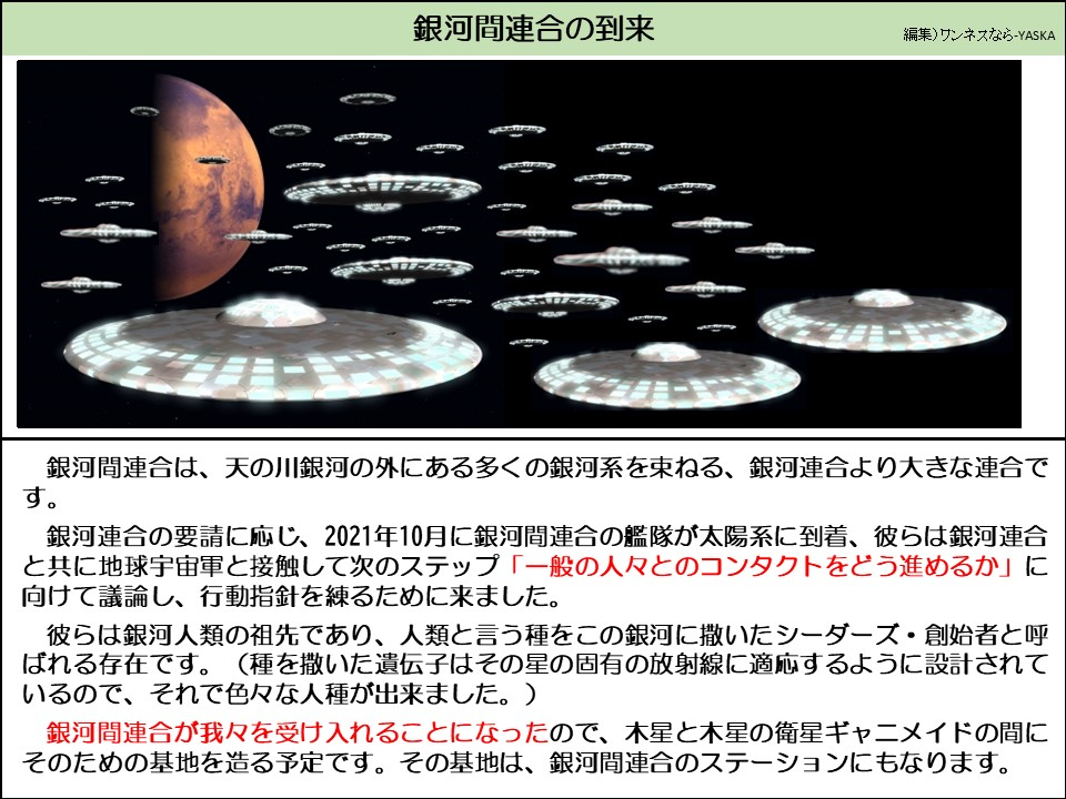 銀河間連合は、天の川銀河の外にある多くの銀河系を束ねる、銀河連合より大きな連合です。

銀河連合の要請に応じ、2021年10月に銀河間連合の艦隊が太陽系に到着、彼らは銀河連合と共に地球宇宙軍と接触して次のステップ 「一般の人々とのコンタクトをどう進めるか」に向けて議論し、行動指針を練るために来ました。

彼らは銀河人類の祖先であり、人類と言う種をこの銀河に撒いたシーダーズ・創始者と呼ばれる存在です。（種を撒いた遺伝子はその星の固有の放射線に適応するように設計されているので、それで色々な人種が出来ました。）

銀河間連合が我々を受け入れることになったので、木星と木星の衛星ギャニメイドの間にそのための基地を造る予定です。その基地は、銀河間連合のステーションにもなります。