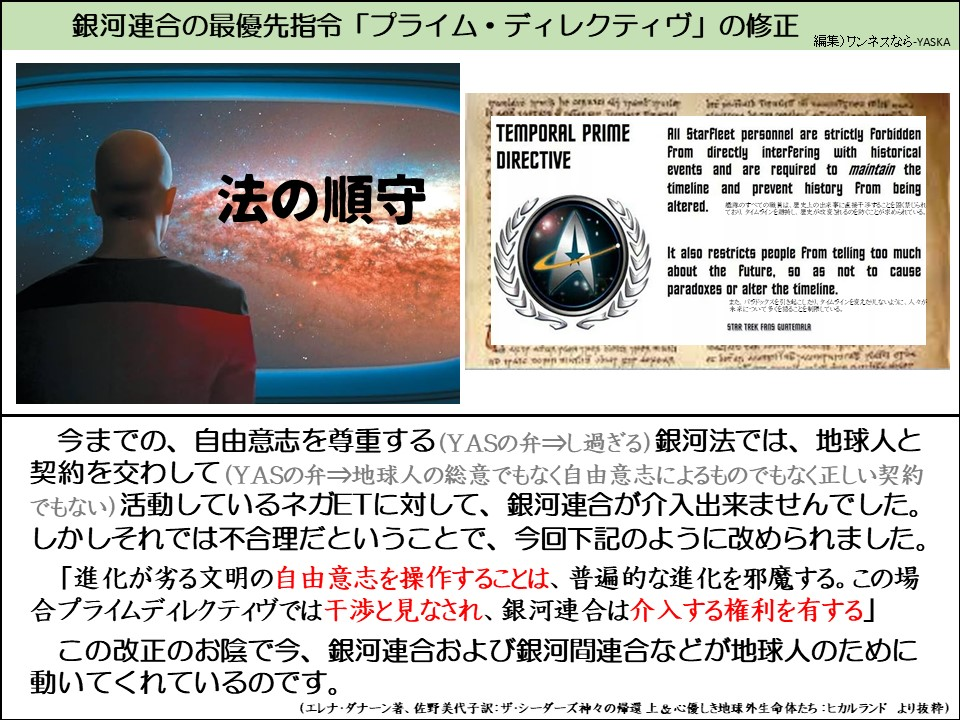 今までの、自由意志を尊重する（YASの弁⇒し過ぎる）銀河法では、地球人と契約を交わして（YASの弁⇒地球人の総意でもなく自由意志によるものでもなく正しい契約でもない）活動しているネガETに対して、銀河連合が介入出来ませんでした。 しかしそれでは不合理だということで、今回下記のように改められました。

「進化が劣る文明の自由意志を操作することは、普遍的な進化を邪魔する。この場合プライムディレクティヴでは干渉と見なされ、銀河連合は介入する権利を有する」

この改正のお陰で今、銀河連合および銀河間連合などが地球人のために動いてくれているのです。

（エレナ・ダナーン著、佐野美代子訳：ザ・シーダーズ神々の帰還上&心優しき地球外生命体たち：ヒカルランド より抜粋）