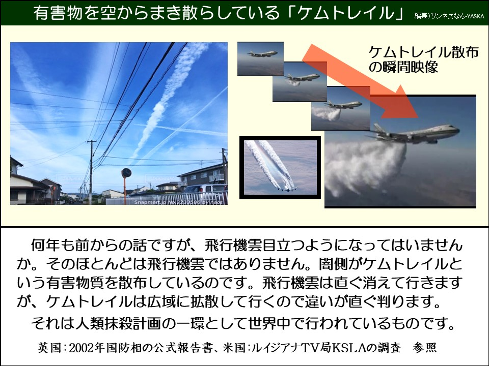 何年も前からの話ですが、飛行機雲目立つようになってはいませんか。そのほとんどは飛行機雲ではありません。闇側がケムトレイルという有害物質を散布しているのです。飛行機雲は直ぐ消えて行きますが、ケムトレイルは広域に拡散して行くので違いが直ぐ判ります。

それは人類抹殺計画の一環として世界中で行われているものです。

英国：2002年国防相の公式報告書、米国:ルイジアナTV局KSLAの調査 参照
