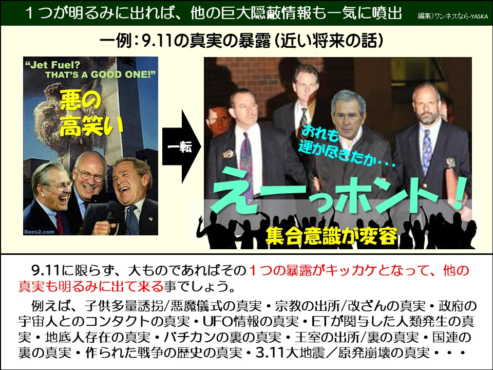 9.11に限らず、大ものであればその1つの暴露がキッカケとなって、他の真実も明るみに出て来る事でしょう。

例えば、子供多量誘拐/悪魔儀式の真実・宗教の出所/改ざんの真実・政府の宇宙人とのコンタクトの真実・UFO情報の真実・ETが関与した人類発生の真実・地底人存在の真実・バチカンの裏の真実・王室の出所/裏の真実・国連の裏の真実・作られた戦争の歴史の真実・3.11大地震/原発崩壊の真実・・・