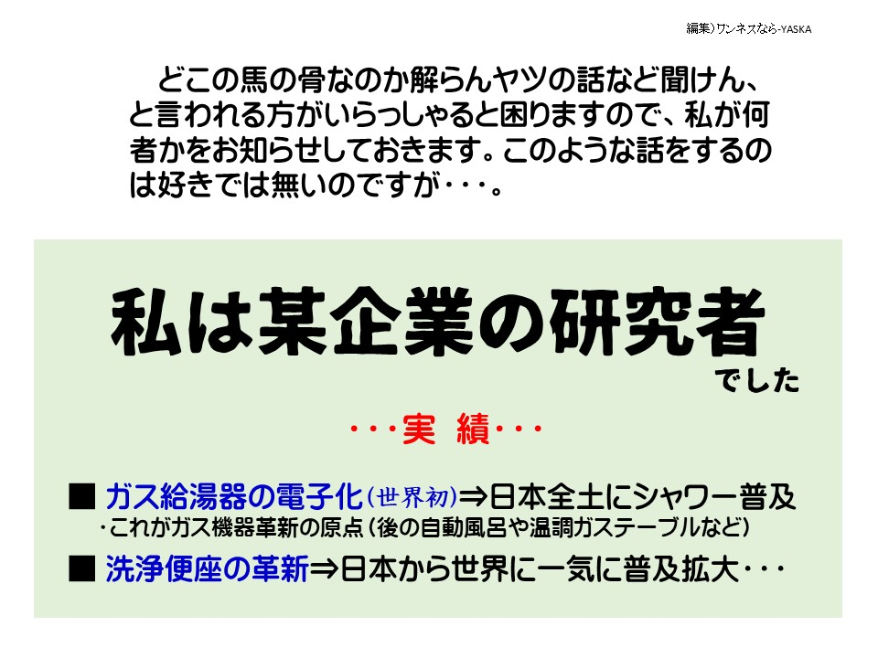 どこの馬の骨なのか解らんヤツの話など聞けん、と言われる方がいらっしゃると困りますので、私が何者かをお知らせしておきます。このような話をするのは好きでは無いのですが･･･。

私は某企業の研究者でした

…実績…

ガス給湯器の電子化(世界初)⇒日本全土にシャワー普及 ・これがガス機器革新の原点(後の自動風呂や温調ガステーブルなど)

洗浄便座の革新⇒日本から世界に一気に普及拡大……