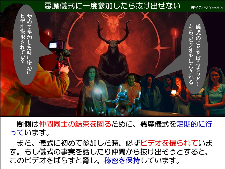 闇側は仲間同士の結束を図るために、悪魔儀式を定期的に行っています。
また、儀式に初めて参加した時、必ずビデオを撮られています。もし儀式の事実を話したり仲間から抜け出そうとすると、このビデオをばらすと脅し、秘密を保持しています。
