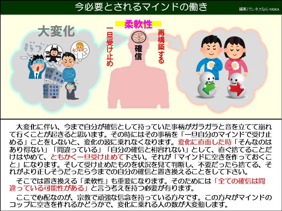 大変化に伴い、今まで自分が確信として持っていた事柄がガラガラと音を立てて崩れて行くことが起きると思います。その時にはその事柄を「一旦自分のマインドで受け止める」ことをしないと、変化の波に乗れなくなります。変化に直面した時「そんなのはあり得ない」 「間違っている」 「自分の確信と相容れない」として、直ぐ捨てることだけはやめて、ともかく一旦受け止めて下さい。それが「マインドに空きを作っておくこと」になります。そして受け止めたものを状況を見て判断し、不要だったら捨てる、それがより正しそうだったら今までの自分の確信と置き換えることをして下さい。

そこでは置き換える「柔軟性」も重要になります。そのためには「全ての確信は間違っている可能性がある」と言う考えを持つ必要が有ります。

ここで心配なのが、宗教で頑強な信念を持っている方々です。この方々がマインドのコップに空きを作れるかどうかで、変化に乗れる人の数が大変動します。