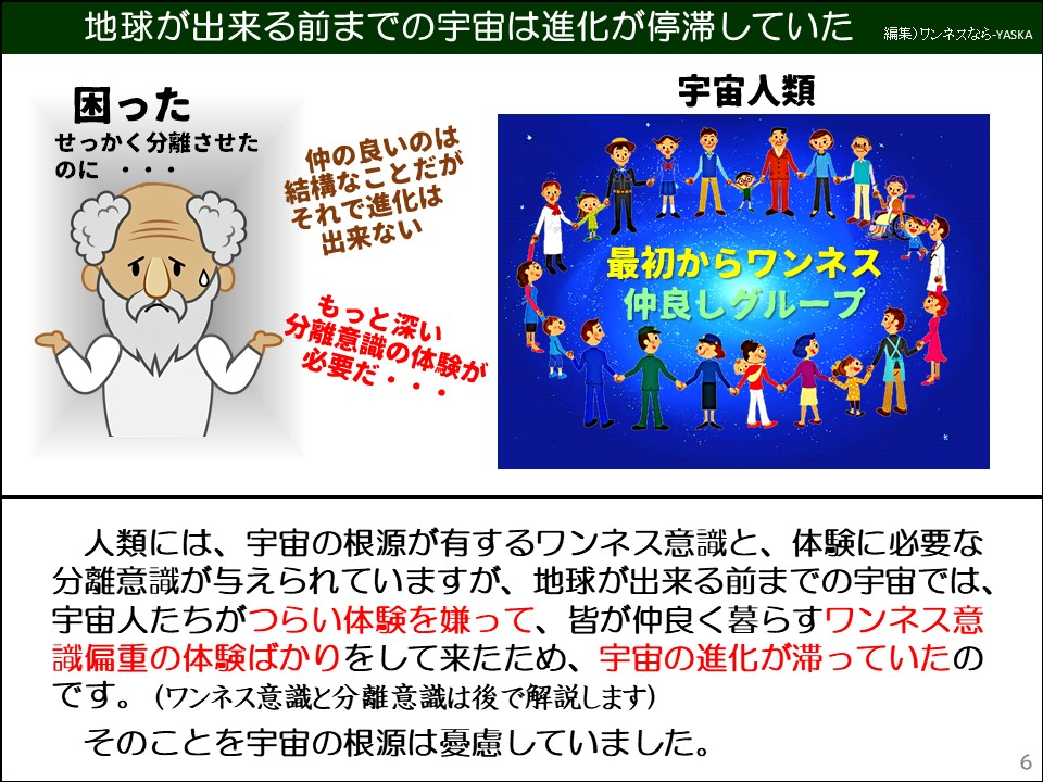 人類には、宇宙の根源が有するワンネス意識と、体験に必要な分離意識が与えられていますが、地球が出来る前までの宇宙では、 宇宙人たちがつらい体験を嫌って、皆が仲良く暮らすワンネス意識偏重の体験ばかりをして来たため、宇宙の進化が滞っていたのです。(ワンネス意識と分離意識は後で解説します)

そのことを宇宙の根源は憂慮していました。