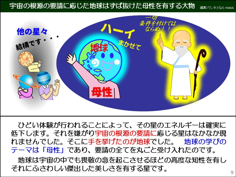 ひどい体験が行われることによって、その星のエネルギーは確実に低下します。それを嫌がり宇宙の根源の要請に応じる星はなかなか現れませんでした。そこに手を挙げたのが地球でした。地球の学びのテーマは「母性」であり、要請の全てを丸ごと受け入れたのです。

地球は宇宙の中でも畏敬の念を起こさせるほどの高度な知性を有しそれにふさわしい傑出した美しさを有する星です。