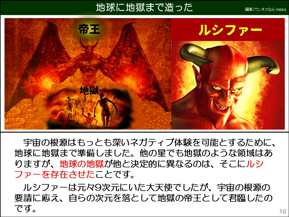 宇宙の根源はもっとも深いネガティブ体験を可能とするために、 地球に地獄まで準備しました。他の星でも地獄のような領域はありますが、地球の地獄が他と決定的に異なるのは、そこにルシファーを存在させたことです。

ルシファーは元々9次元にいた大天使でしたが、宇宙の根源の要請に応え、自らの次元を落として地獄の帝王として君臨したのです。