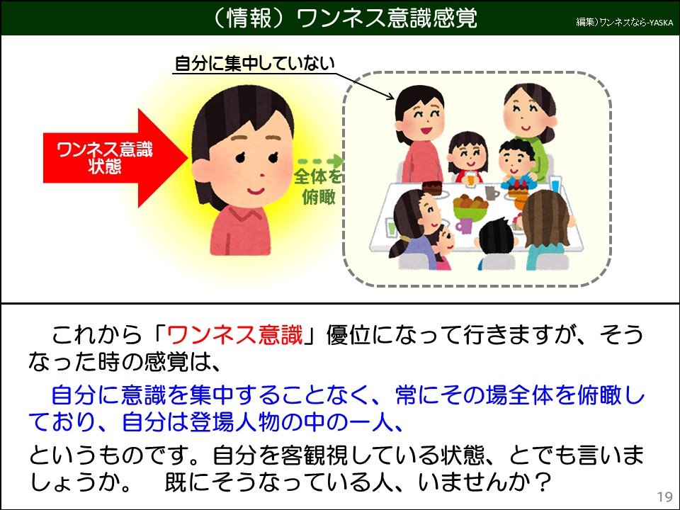 これから「ワンネス意識」優位になって行きますが、そうなった時の感覚は、

自分に意識を集中することなく、常にその場全体を俯瞰しており、自分は登場人物の中の一人、

というものです。自分を客観視している状態、とでも言いましょうか。既にそうなっている人、いませんか?