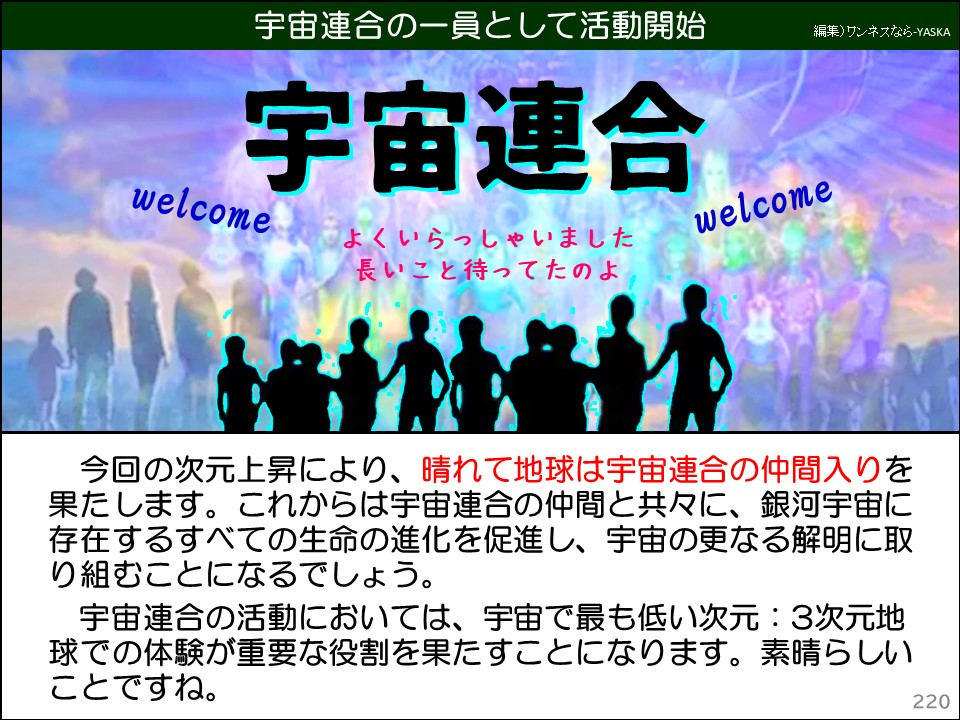 今回の次元上昇により、晴れて地球は宇宙連合の仲間入りを果たします。これからは宇宙連合の仲間と共々に、銀河宇宙に存在するすべての生命の進化を促進し、宇宙の更なる解明に取り組むことになるでしょう。

宇宙連合の活動においては、宇宙で最も低い次元:3次元地球での体験が重要な役割を果たすことになります。素晴らしいことですね。