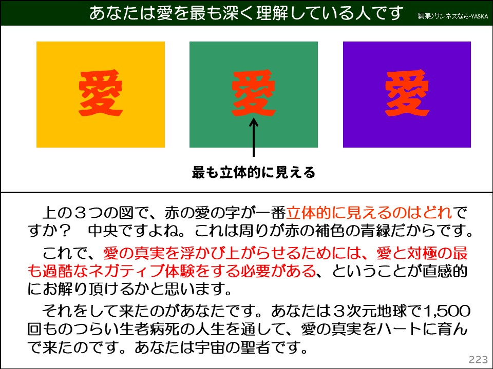 上の3つの図で、赤の愛の字が一番立体的に見えるのはどれですか? 中央ですよね。これは周りが赤の補色の青緑だからです。

これで、愛の真実を浮かび上がらせるためには、愛と対極の最も過酷なネガティブ体験をする必要がある、ということが直感的にお解り頂けるかと思います。

それをして来たのがあなたです。あなたは3次元地球で1,500回ものつらい生老病死の人生を通して、愛の真実をハートに育んで来たのです。あなたは宇宙の聖者です。