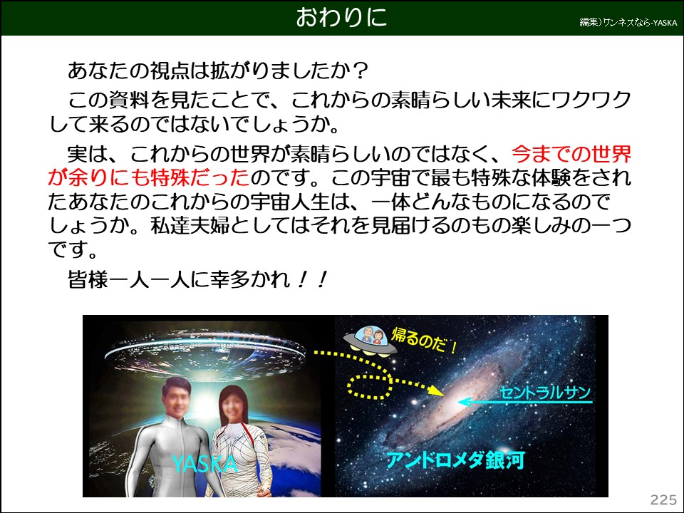 あなたの視点は拡がりましたか？

この資料を見たことで、これからの素晴らしい未来にワクワクして来るのではないでしょうか。

実は、これからの世界が素晴らしいのではなく、今までの世界が余りにも特殊だったのです。この宇宙で最も特殊な体験をされたあなたのこれからの宇宙人生は、一体どんなものになるのでしょうか。私達夫婦としてはそれを見届けるのもの楽しみの一つです。

皆様一人一人に幸多かれ！！
