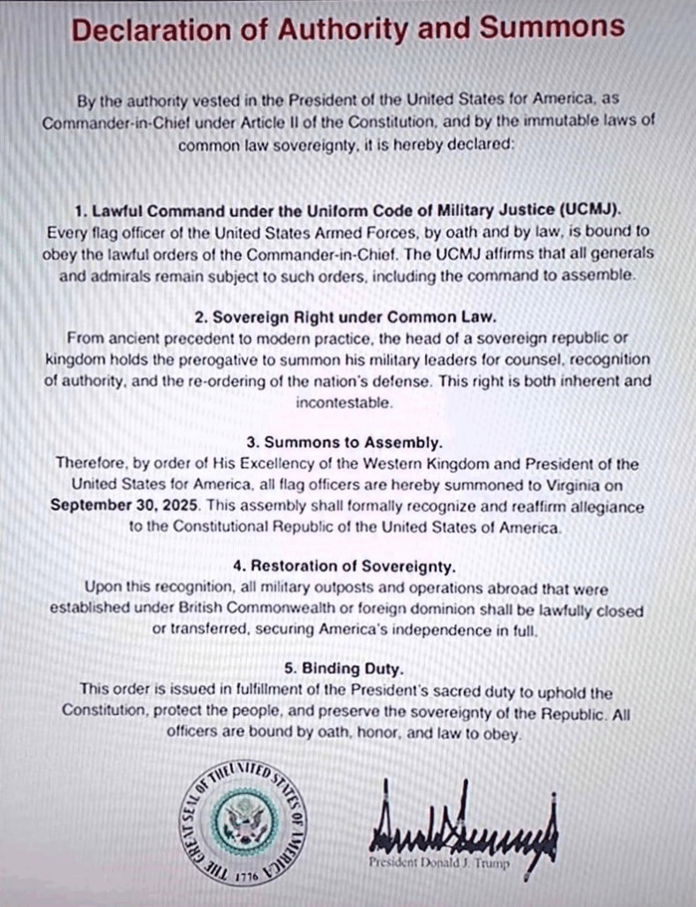 権限宣言及び召喚令状

合衆国大統領が合衆国憲法第2条に基づき最高司令官として付与された権限、並びに不変のコモンロー主権の法理により、ここに宣言します：

1. 統一軍事法典（UCMJ）に基づく合法的命令

合衆国軍隊のすべての将官は、宣誓及び法律により、最高司令官の合法的な命令に従う義務を負います。UCMJは、すべての将軍及び提督が、召集命令を含む当該命令に従属し続けることを明記しています。

2. 普通法に基づく主権的権利

古代の先例から現代の実践に至るまで、主権を有する共和国または王国の元首は、軍事指導者を招集し、助言を求め、権威を承認させ、国家防衛体制を再編成する特権を有します。この権利は固有のものであり、争う余地がありません。

3. 召集令

よって、西王国閣下兼アメリカ合衆国大統領の命令により、全ての将官は2025年9月30日までにバージニア州へ召集されます。本召集は、アメリカ合衆国憲法共和国への忠誠を正式に承認し再確認するものです。

4. 主権回復

この承認をもって、英連邦または外国の統治下で設置された海外のすべての軍事拠点および軍事オペレーションは、合法的に閉鎖または移管され、アメリカの完全な独立が確保されるものとします。

5. 拘束力のある義務

本命令は、憲法を擁護し、国民を保護し、共和国の主権を維持するという大統領の神聖なる責務を果たすために発令されるものです。全ての将校は、宣誓、名誉、および法律により、これに従う義務を負います。

ドナルド・J・トランプ大統領
