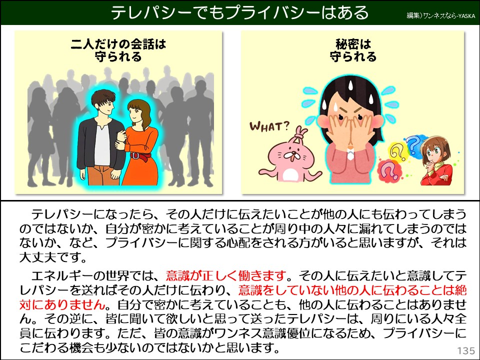 テレパシーでもプライバシーはある

二人だけの会話は

守られる

秘密は守られる

何？

テレパシーになったら、その人だけに伝えたいことが他の人にも伝わってしまうのではないか、自分が密かに考えていることが周り中の人々に漏れてしまうのではないか、など、プライバシーに関する心配をされる方がいると思いますが、それは大丈夫です。

エネルギーの世界では、意識が正しく働きます。その人に伝えたいと意識してテレパシーを送ればその人だけに伝わり、意識をしていない他の人に伝わることは絶対にありません。自分で密かに考えていることも、他の人に伝わることはありません。その逆に、皆に聞いて欲しいと思って送ったテレパシーは、周りにいる人々全員に伝わります。ただ、皆の意識がワンネス意識優位になるため、プライバシーにこだわる機会も少ないのではないかと思います。