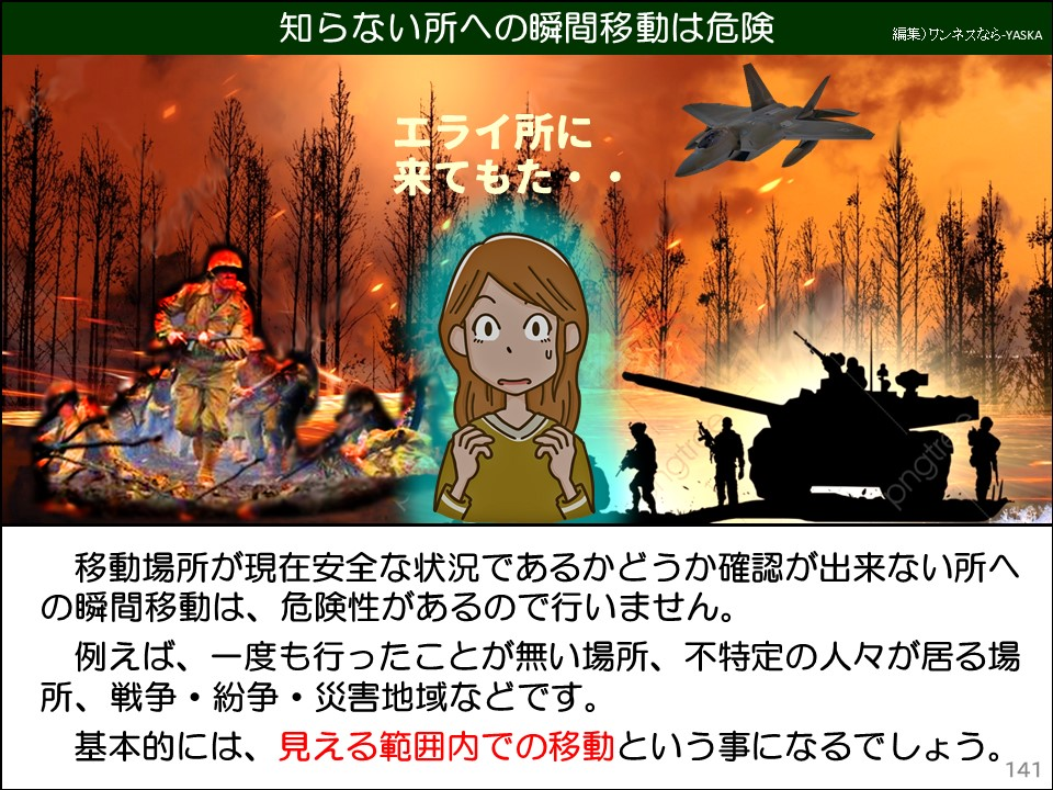 知らない所への瞬間移動は危険

エライ所に来てもた

移動場所が現在安全な状況であるかどうか確認が出来ない所への瞬間移動は、危険性があるので行いません。

例えば、一度も行ったことが無い場所、不特定の人々が居る場所、戦争・紛争・災害地域などです。

基本的には、見える範囲内での移動という事になるでしょう。