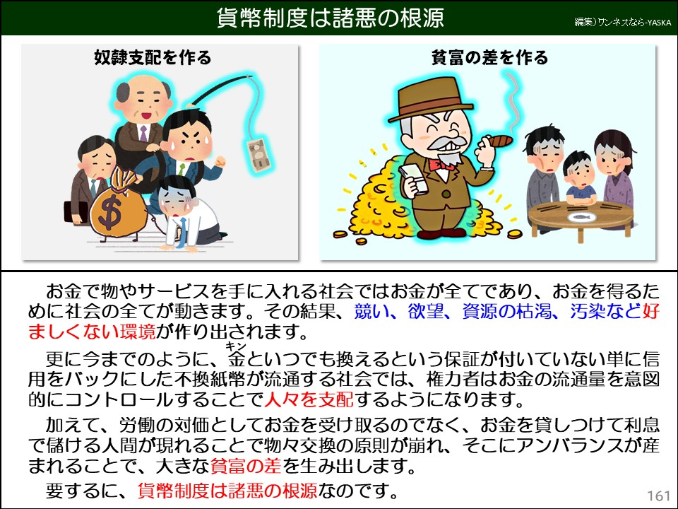 貨幣制度は諸悪の根源

奴隷支配を作る

貧富の差を作る

お金で物やサービスを手に入れる社会ではお金が全てであり、お金を得るために社会の全てが動きます。その結果、競い、欲望、資源の枯渇、汚染など好ましくない環境が作り出されます。

更に今までのように、金（キン）といつでも換えるという保証が付いていない単に信用をバックにした不換紙幣が流通する社会では、権力者はお金の流通量を意図的にコントロールすることで人々を支配するようになります。

加えて、労働の対価としてお金を受け取るのでなく、お金を貸しつけて利息で儲ける人間が現れることで物々交換の原則が崩れ、そこにアンバランスが産まれることで、大きな貧富の差を生み出します。

要するに、貨幣制度は諸悪の根源なのです。