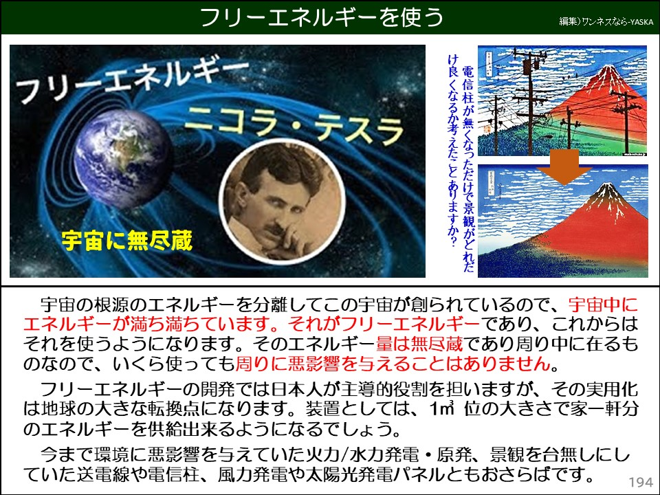 フリーエネルギーを使う

フリーエネルギー

ニコラ・テスラ

宇宙に無尽蔵

電信柱が無くなっただけで景観がどれだけ良くなるか考えたことありますか? 

宇宙の根源のエネルギーを分離してこの宇宙が創られているので、宇宙中にエネルギーが満ち満ちています。それがフリーエネルギーであり、これからはそれを使うようになります。そのエネルギー量は無尽蔵であり周り中に在るものなので、いくら使っても周りに悪影響を与えることはありません。

フリーエネルギーの開発では日本人が主導的役割を担いますが、その実用化は地球の大きな転換点になります。装置としては、1㎡位の大きさで家一軒分のエネルギーを供給出来るようになるでしょう。

今まで環境に悪影響を与えていた火力/水力発電・原発、景観を台無しにしていた送電線や電信柱、風力発電や太陽光発電パネルともおさらばです。