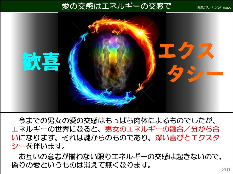 愛の交感はエネルギーの交感で

歓喜

エクスタシー

今までの男女の愛の交感はもっぱら肉体によるものでしたが、 エネルギーの世界になると、男女のエネルギーの融合/分かち合いになります。それは魂からのものであり、深い喜びとエクスタシーを伴います。

お互いの意志が揃わない限りエネルギーの交感は起きないので、 偽りの愛というものは消えて無くなります。