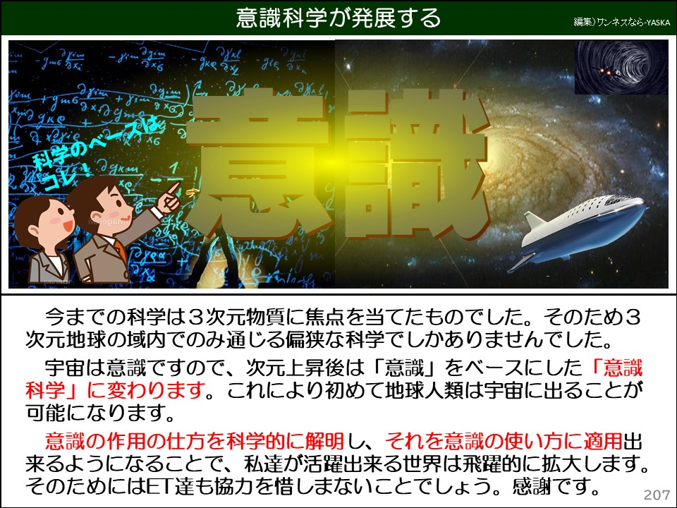 意識科学が発展する

今までの科学は3次元物質に焦点を当てたものでした。そのため3 次元地球の域内でのみ通じる偏狭な科学でしかありませんでした。

宇宙は意識ですので、次元上昇後は「意識」をベースにした「意識科学」に変わります。これにより初めて地球人類は宇宙に出ることが可能になります。

意識の作用の仕方を科学的に解明し、それを意識の使い方に適用出来るようになることで、私達が活躍出来る世界は飛躍的に拡大します。 そのためにはET達も協力を惜しまないことでしょう。感謝です。